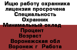 Ищю работу охранника лицензия просрочена › Специальность ­ Охранник › Минимальный оклад ­ 11 000 › Процент ­ 15 000 › Возраст ­ 53 - Воронежская обл., Воронеж г. Работа » Резюме   . Воронежская обл.